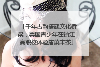 千年古韵搭建文化桥梁，美国青少年在镇江高职校体验唐菓宋茶
