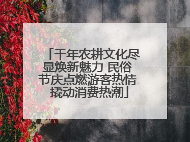千年农耕文化尽显焕新魅力 民俗节庆点燃游客热情 撬动消费热潮