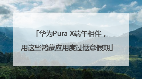 华为Pura X端午相伴，用这些鸿蒙应用度过惬意假期