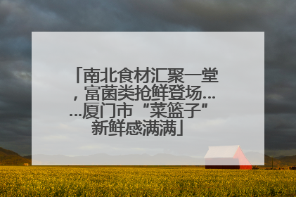 南北食材汇聚一堂，富菌类抢鲜登场……厦门市“菜篮子”新鲜感满满