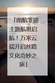 南航非遗主题航班启航！万米云端开启丝路文化奇妙之旅