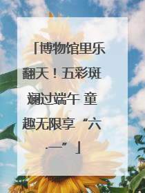 博物馆里乐翻天！五彩斑斓过端午 童趣无限享“六·一”