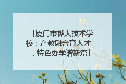 厦门市铧大技术学校：产教融合育人才，特色办学谱新篇