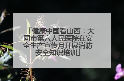 健康中国看山西：大同市第六人民医院在安全生产宣传月开展消防安全知识培训