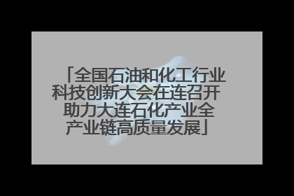 全国石油和化工行业科技创新大会在连召开 助力大连石化产业全产业链高质量发展