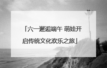 六一邂逅端午 萌娃开启传统文化欢乐之旅