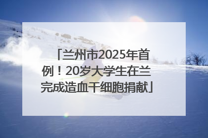 兰州市2025年首例！20岁大学生在兰完成造血干细胞捐献