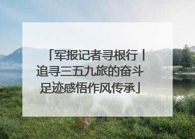 军报记者寻根行丨追寻三五九旅的奋斗足迹感悟作风传承