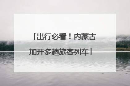 出行必看！内蒙古加开多趟旅客列车