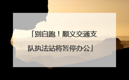 别白跑！顺义交通支队执法站将暂停办公