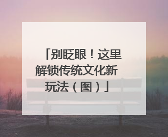 别眨眼！这里解锁传统文化新玩法（图）
