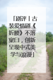 剧评丨古装爱情剧《折腰》不落窠臼，创新呈现中式美学与浪漫