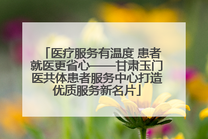 医疗服务有温度 患者就医更省心——甘肃玉门医共体患者服务中心打造优质服务新名片