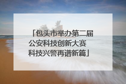 包头市举办第二届公安科技创新大赛 科技兴警再谱新篇