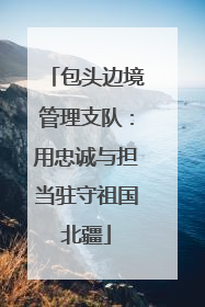 包头边境管理支队：用忠诚与担当驻守祖国北疆