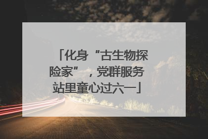 化身“古生物探险家”，党群服务站里童心过六一