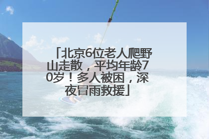北京6位老人爬野山走散，平均年龄70岁！多人被困，深夜冒雨救援