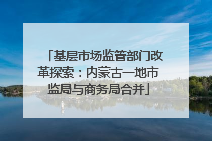 基层市场监管部门改革探索：内蒙古一地市监局与商务局合并
