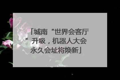 城南“世界会客厅”升级，机器人大会永久会址将焕新