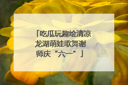 吃瓜玩趣绘清凉 龙湖萌娃歌舞谢师庆“六一”