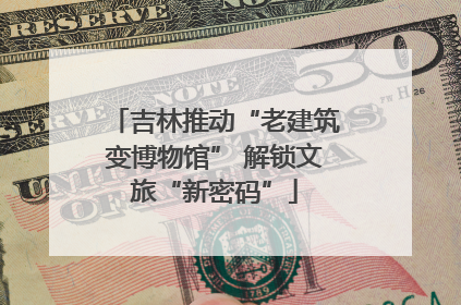 吉林推动“老建筑变博物馆” 解锁文旅“新密码”