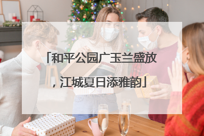 和平公园广玉兰盛放，江城夏日添雅韵