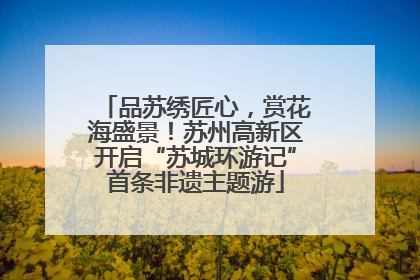 品苏绣匠心，赏花海盛景！苏州高新区开启“苏城环游记”首条非遗主题游