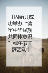 固始县成功举办“铸牢中华民族共同体意识”端午节主题活动