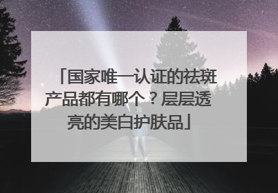 国家唯一认证的祛斑产品都有哪个？层层透亮的美白护肤品