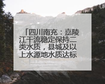 四川南充：嘉陵江干流稳定保持二类水质，县城及以上水源地水质达标率100%