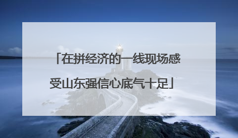 在拼经济的一线现场感受山东强信心底气十足