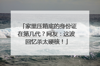 家里压箱底的身份证在第几代？网友：这波回忆杀太硬核！