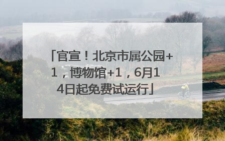 官宣！北京市属公园+1，博物馆+1，6月14日起免费试运行
