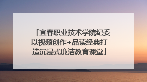 宜春职业技术学院纪委以视频创作+品读经典打造沉浸式廉洁教育课堂