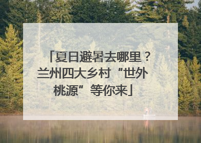 夏日避暑去哪里？兰州四大乡村“世外桃源”等你来
