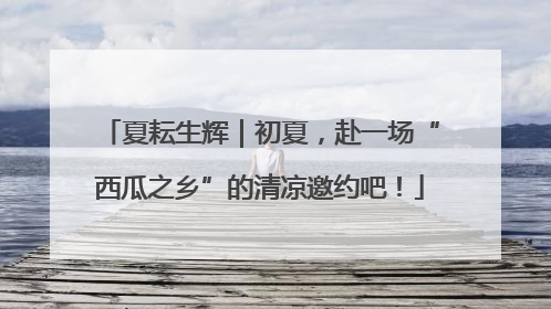 夏耘生辉｜初夏，赴一场“西瓜之乡”的清凉邀约吧！