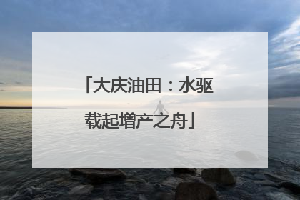 大庆油田：水驱载起增产之舟
