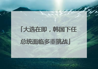 大选在即，韩国下任总统面临多重挑战