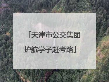 天津市公交集团护航学子赶考路