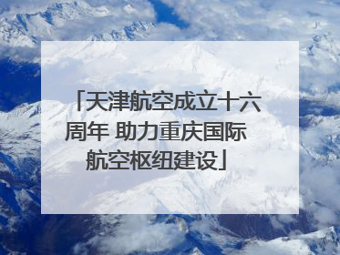 天津航空成立十六周年 助力重庆国际航空枢纽建设