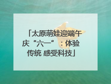 太原萌娃迎端午庆“六一”：体验传统 感受科技