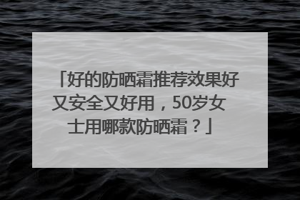 好的防晒霜推荐效果好又安全又好用，50岁女士用哪款防晒霜？