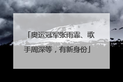 奥运冠军张雨霏、歌手周深等，有新身份