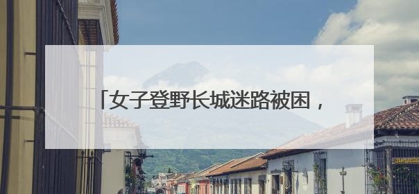 女子登野长城迷路被困，密云消防晚间紧急救援
