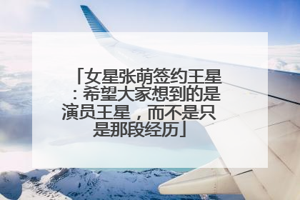 女星张萌签约王星：希望大家想到的是演员王星，而不是只是那段经历