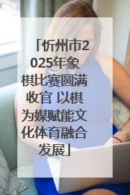 忻州市2025年象棋比赛圆满收官 以棋为媒赋能文化体育融合发展