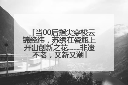 当00后指尖穿梭云锦经纬，苏绣在瓷瓶上开出创新之花……非遗不老，又新又潮