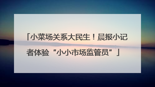 小菜场关系大民生！晨报小记者体验“小小市场监管员”