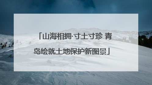 山海相拥·寸土寸珍 青岛绘就土地保护新图景