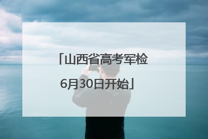 山西省高考军检6月30日开始